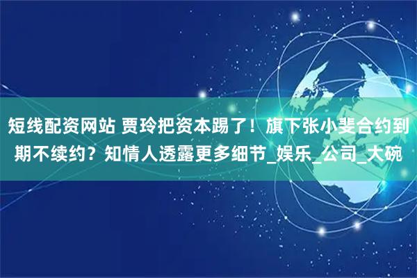 短线配资网站 贾玲把资本踢了！旗下张小斐合约到期不续约？知情人透露更多细节_娱乐_公司_大碗