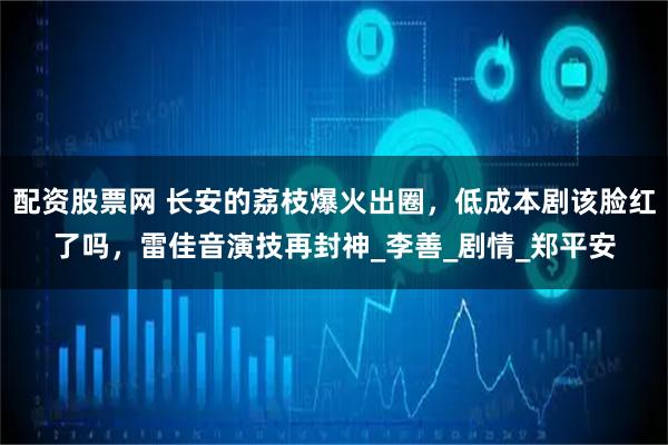 配资股票网 长安的荔枝爆火出圈，低成本剧该脸红了吗，雷佳音演技再封神_李善_剧情_郑平安