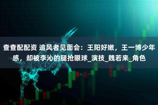 查查配配资 追风者见面会：王阳好嫩，王一博少年感，却被李沁的腿抢眼球_演技_魏若来_角色