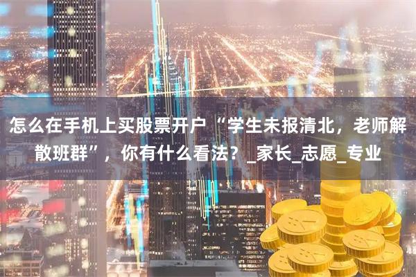 怎么在手机上买股票开户 “学生未报清北，老师解散班群”，你有什么看法？_家长_志愿_专业
