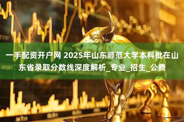 一手配资开户网 2025年山东师范大学本科批在山东省录取分数线深度解析_专业_招生_公费