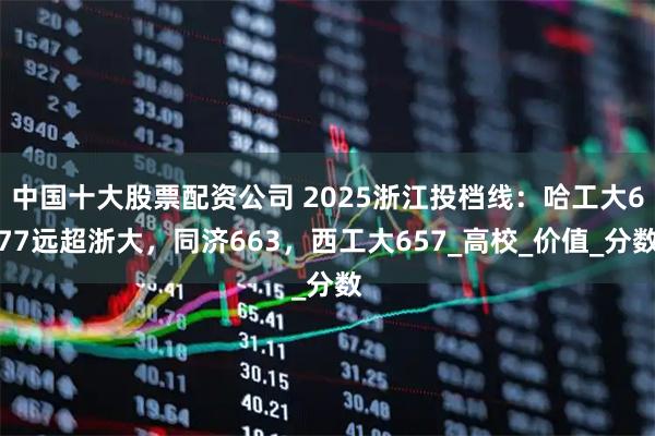 中国十大股票配资公司 2025浙江投档线：哈工大677远超浙大，同济663，西工大657_高校_价值_分数