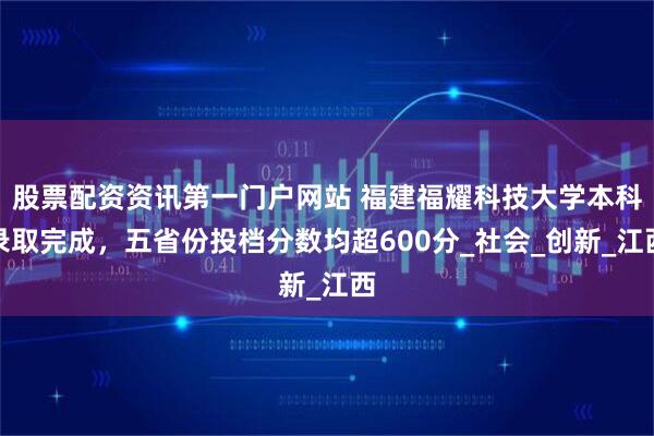 股票配资资讯第一门户网站 福建福耀科技大学本科录取完成，五省份投档分数均超600分_社会_创新_江西