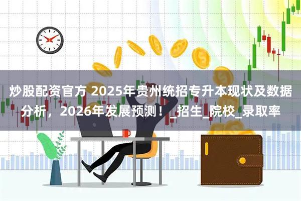 炒股配资官方 2025年贵州统招专升本现状及数据分析，2026年发展预测！_招生_院校_录取率