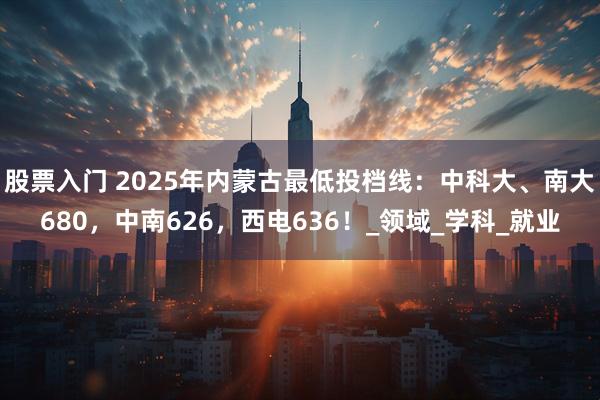 股票入门 2025年内蒙古最低投档线：中科大、南大680，中南626，西电636！_领域_学科_就业
