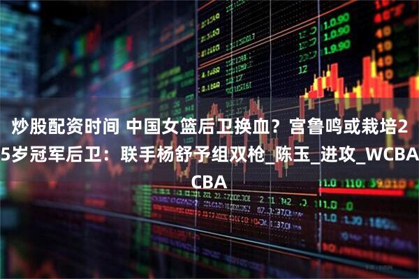 炒股配资时间 中国女篮后卫换血？宫鲁鸣或栽培25岁冠军后卫：联手杨舒予组双枪_陈玉_进攻_WCBA