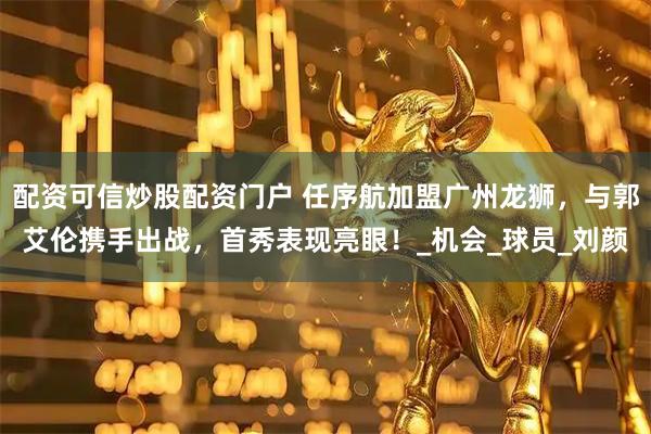 配资可信炒股配资门户 任序航加盟广州龙狮，与郭艾伦携手出战，首秀表现亮眼！_机会_球员_刘颜