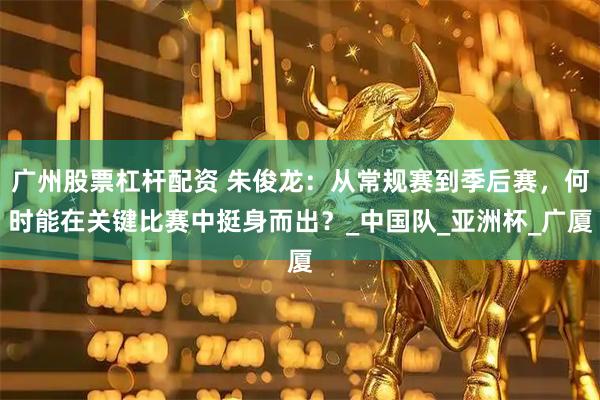 广州股票杠杆配资 朱俊龙：从常规赛到季后赛，何时能在关键比赛中挺身而出？_中国队_亚洲杯_广厦
