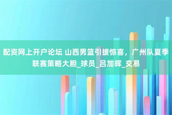 配资网上开户论坛 山西男篮引援惊喜，广州队夏季联赛策略大胆_球员_吕加晖_交易