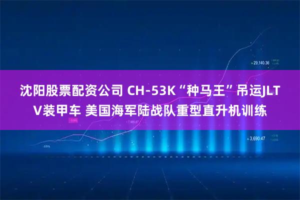 沈阳股票配资公司 CH-53K“种马王”吊运JLTV装甲车 美国海军陆战队重型直升机训练