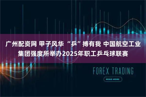 广州配资网 甲子风华 “乒”搏有我 中国航空工业集团强度所举办2025年职工乒乓球联赛