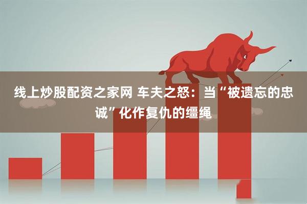 线上炒股配资之家网 车夫之怒：当“被遗忘的忠诚”化作复仇的缰绳